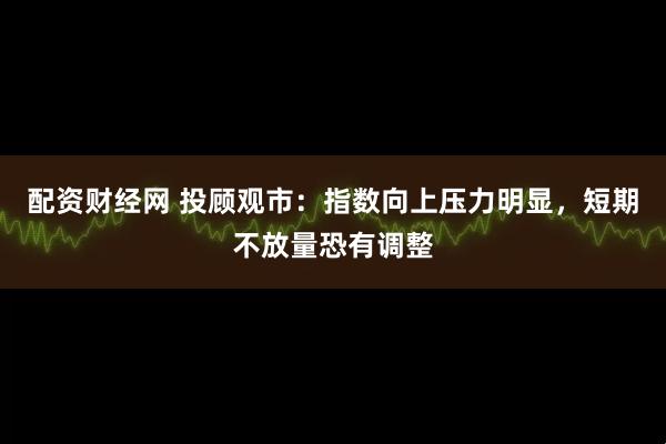 配资财经网 投顾观市：指数向上压力明显，短期不放量恐有调整