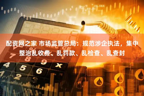 配资网之家 市场监管总局：规范涉企执法，集中整治乱收费、乱罚款、乱检查、乱查封