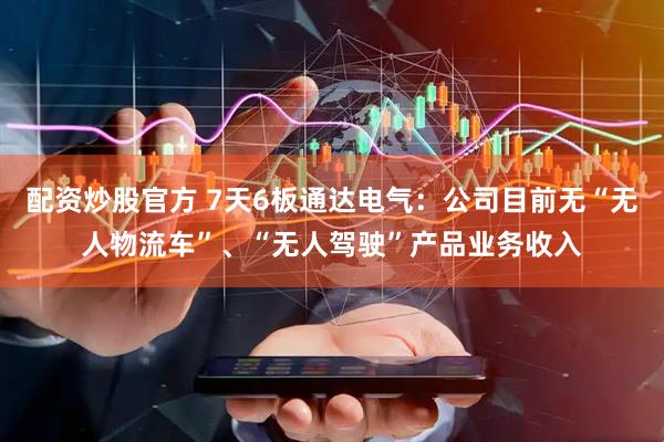 配资炒股官方 7天6板通达电气：公司目前无“无人物流车”、“无人驾驶”产品业务收入