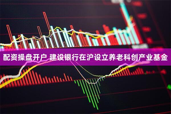 配资操盘开户 建设银行在沪设立养老科创产业基金