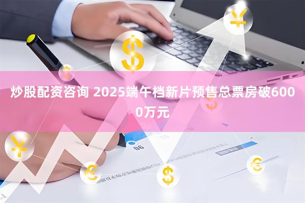 炒股配资咨询 2025端午档新片预售总票房破6000万元