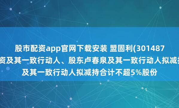 股市配资app官网下载安装 盟固利(301487.SZ)：北京银帝投资及其一致行动人、股东卢春泉及其一致行动人拟减持合计不超5%股份