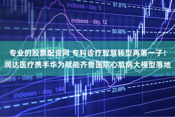 专业的股票配资网 专科诊疗智慧转型再落一子！润达医疗携手华为赋能齐鲁医院心肌病大模型落地