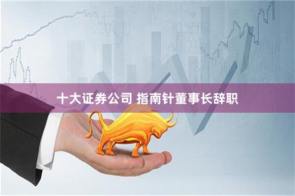 十大证券公司 指南针董事长辞职