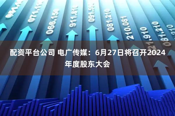 配资平台公司 电广传媒：6月27日将召开2024年度股东大会