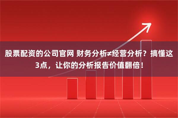 股票配资的公司官网 财务分析≠经营分析？搞懂这3点，让你的分析报告价值翻倍！