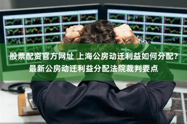 股票配资官方网址 上海公房动迁利益如何分配？最新公房动迁利益分配法院裁判要点
