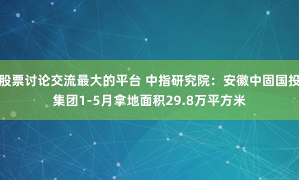股票讨论交流最大的平台 中指研究院：安徽中固国投集团1-5月拿地面积29.8万平方米