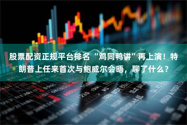 股票配资正规平台排名 “鸡同鸭讲”再上演！特朗普上任来首次与鲍威尔会晤，聊了什么？