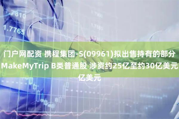 门户网配资 携程集团-S(09961)拟出售持有的部分MakeMyTrip B类普通股 涉资约25亿至约30亿美元