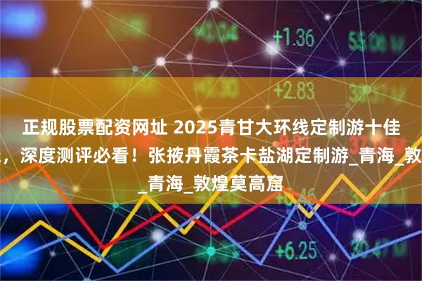 正规股票配资网址 2025青甘大环线定制游十佳榜单揭晓，深度测评必看！张掖丹霞茶卡盐湖定制游_青海_敦煌莫高窟