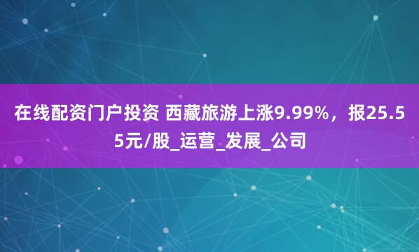 在线配资门户投资 西藏旅游上涨9.99%，报25.55元/股_运营_发展_公司