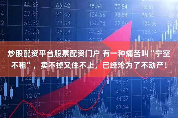 炒股配资平台股票配资门户 有一种痛苦叫“宁空不租”，卖不掉又住不上，已经沦为了不动产！