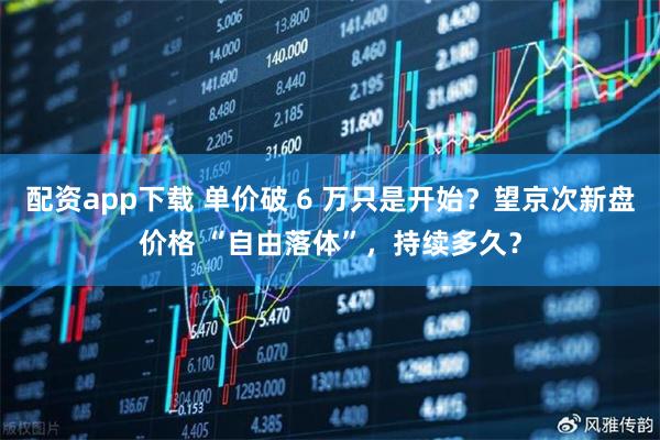 配资app下载 单价破 6 万只是开始？望京次新盘价格 “自由落体”，持续多久？