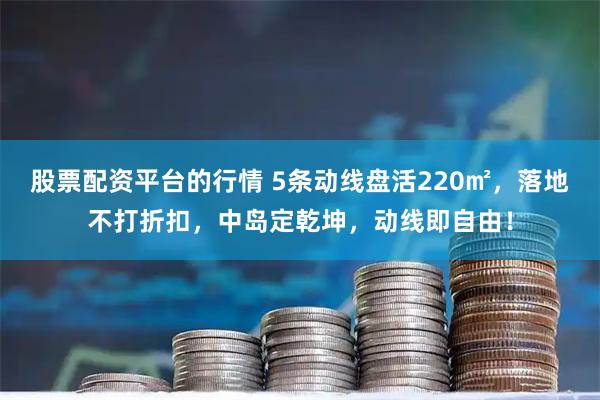 股票配资平台的行情 5条动线盘活220㎡，落地不打折扣，中岛定乾坤，动线即自由！