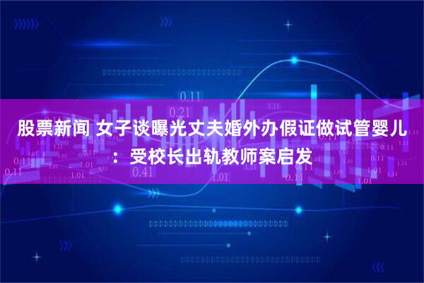 股票新闻 女子谈曝光丈夫婚外办假证做试管婴儿：受校长出轨教师案启发