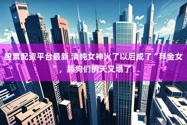 股票配资平台最新 清纯女神火了以后成了“拜金女”，舔狗们的天又塌了！